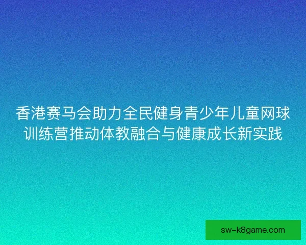 香港赛马会助力全民健身青少年儿童网球训练营推动体教融合与健康成长新实践